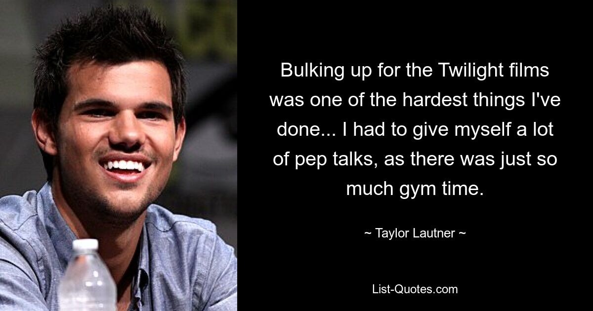 Bulking up for the Twilight films was one of the hardest things I've done... I had to give myself a lot of pep talks, as there was just so much gym time. — © Taylor Lautner