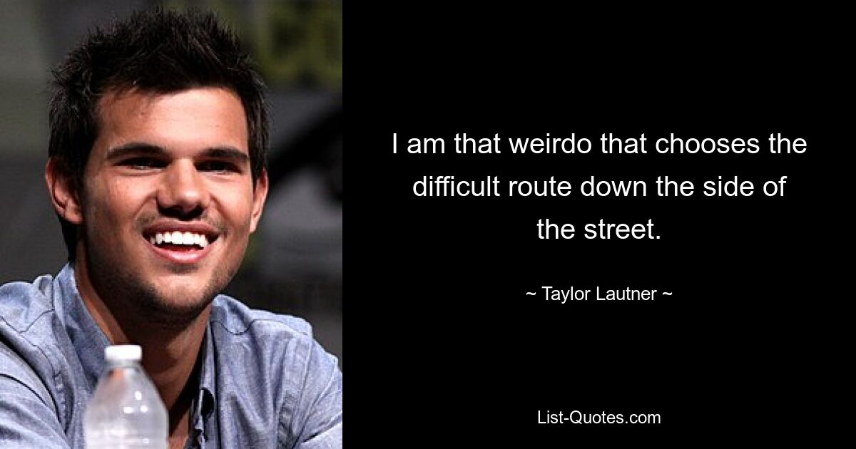 I am that weirdo that chooses the difficult route down the side of the street. — © Taylor Lautner