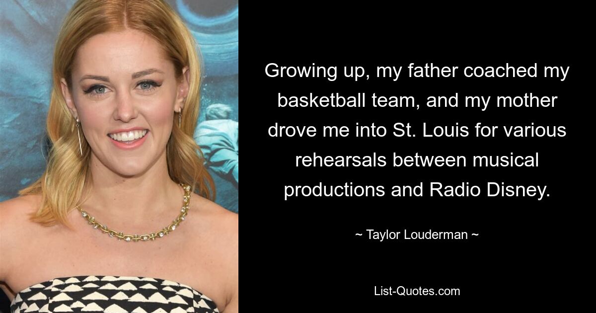 Growing up, my father coached my basketball team, and my mother drove me into St. Louis for various rehearsals between musical productions and Radio Disney. — © Taylor Louderman