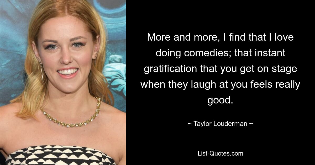 More and more, I find that I love doing comedies; that instant gratification that you get on stage when they laugh at you feels really good. — © Taylor Louderman