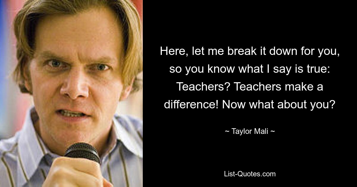 Here, let me break it down for you, so you know what I say is true: Teachers? Teachers make a difference! Now what about you? — © Taylor Mali