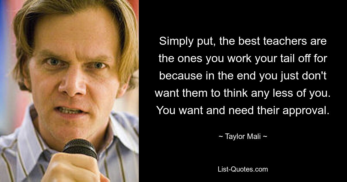 Simply put, the best teachers are the ones you work your tail off for because in the end you just don't want them to think any less of you. You want and need their approval. — © Taylor Mali