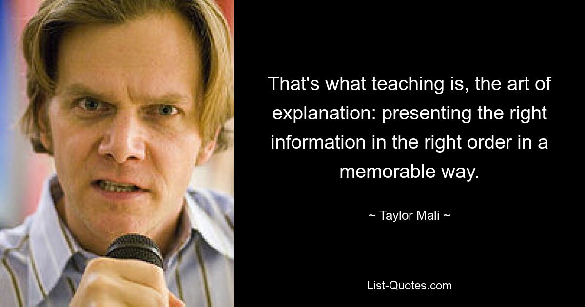 That's what teaching is, the art of explanation: presenting the right information in the right order in a memorable way. — © Taylor Mali