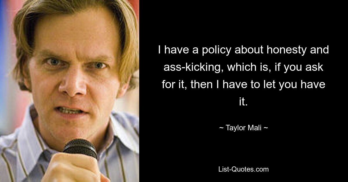 I have a policy about honesty and ass-kicking, which is, if you ask for it, then I have to let you have it. — © Taylor Mali