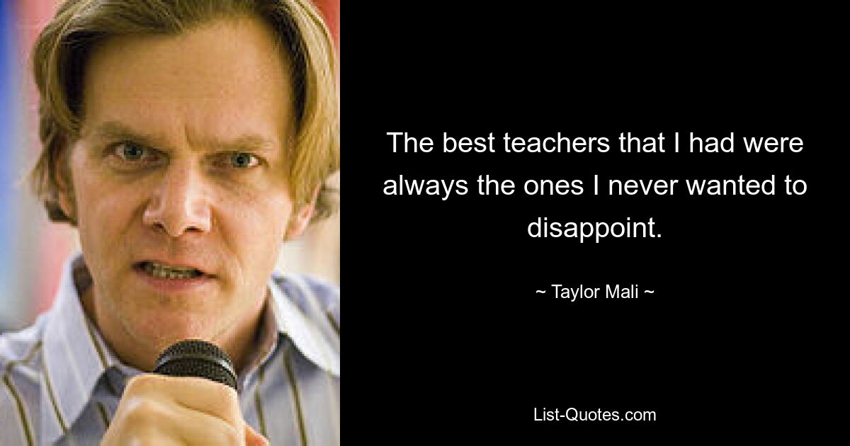 The best teachers that I had were always the ones I never wanted to disappoint. — © Taylor Mali