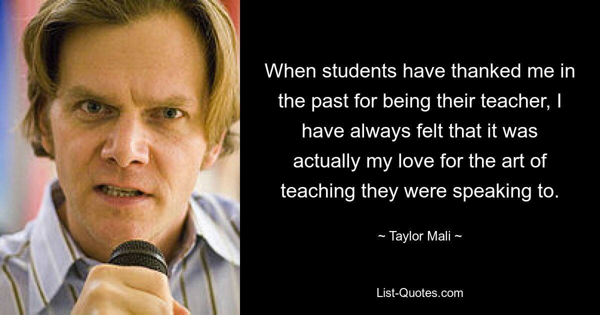 When students have thanked me in the past for being their teacher, I have always felt that it was actually my love for the art of teaching they were speaking to. — © Taylor Mali