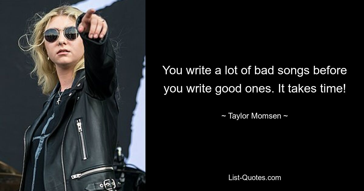 You write a lot of bad songs before you write good ones. It takes time! — © Taylor Momsen