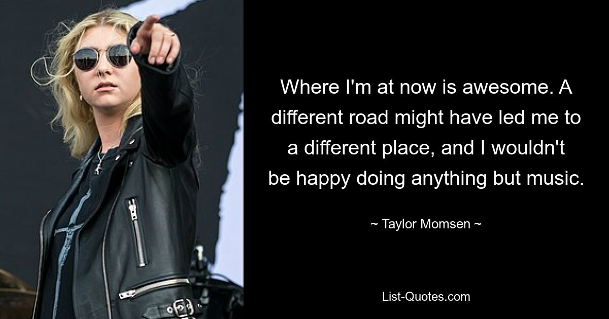 Where I'm at now is awesome. A different road might have led me to a different place, and I wouldn't be happy doing anything but music. — © Taylor Momsen