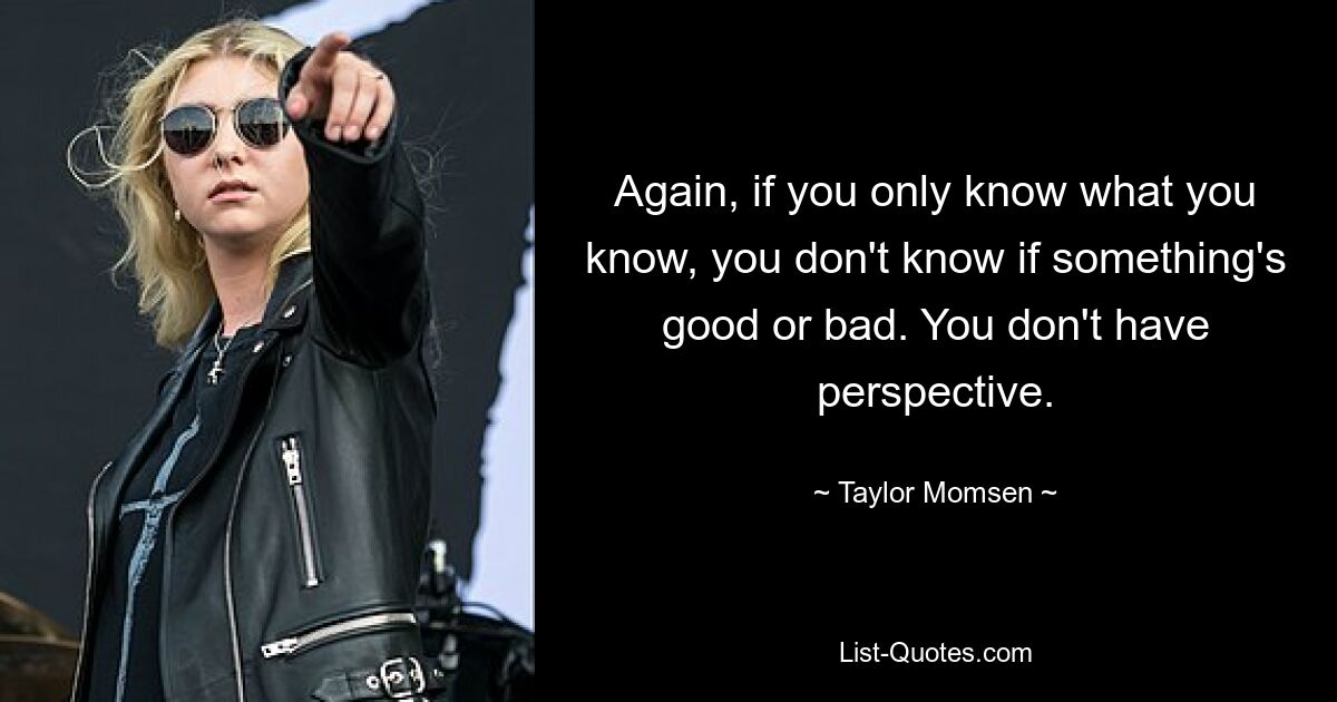 Again, if you only know what you know, you don't know if something's good or bad. You don't have perspective. — © Taylor Momsen