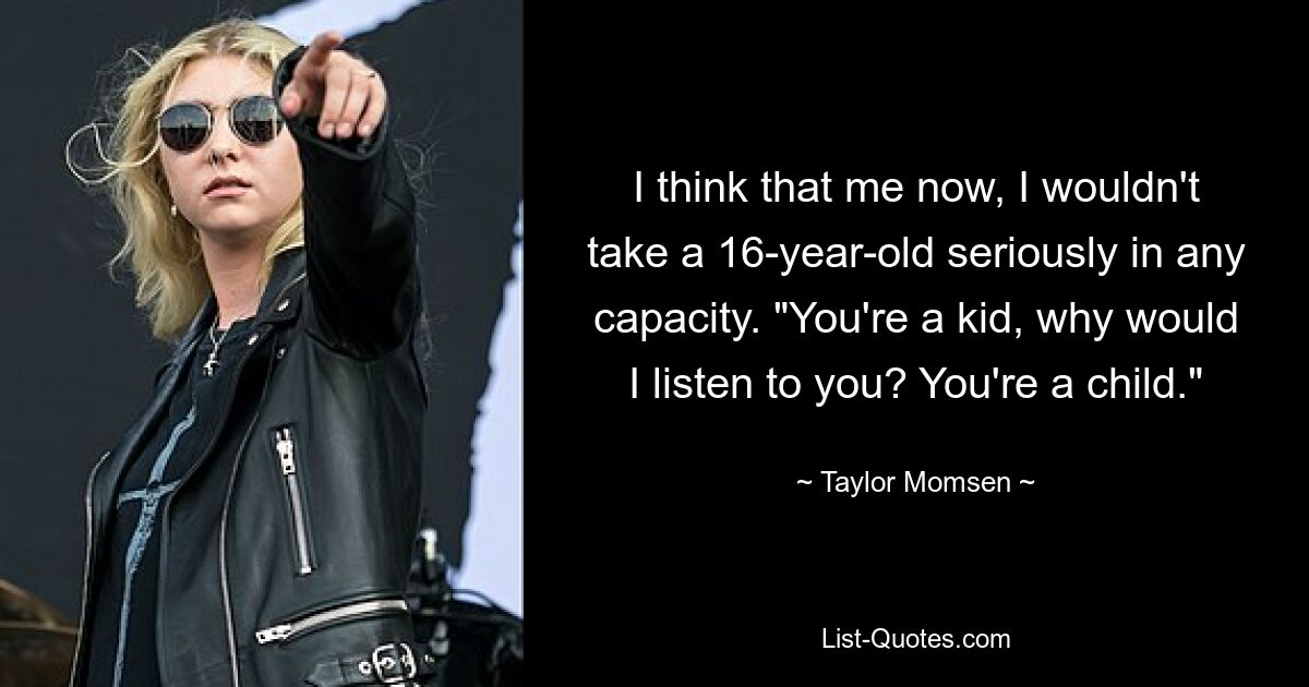 I think that me now, I wouldn't take a 16-year-old seriously in any capacity. "You're a kid, why would I listen to you? You're a child." — © Taylor Momsen