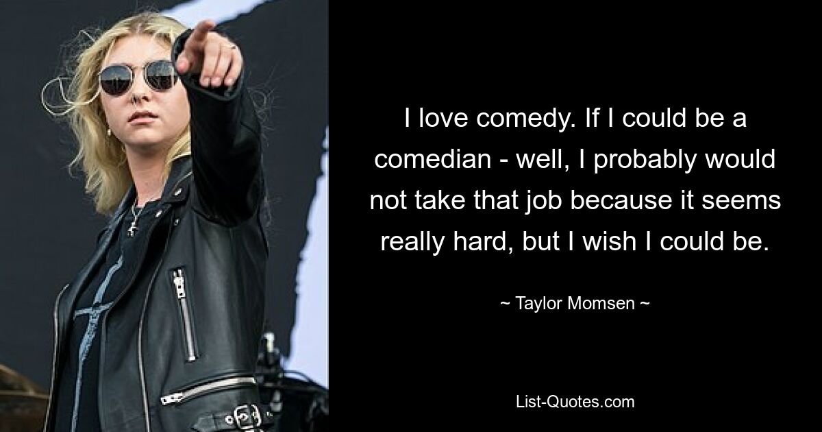 I love comedy. If I could be a comedian - well, I probably would not take that job because it seems really hard, but I wish I could be. — © Taylor Momsen