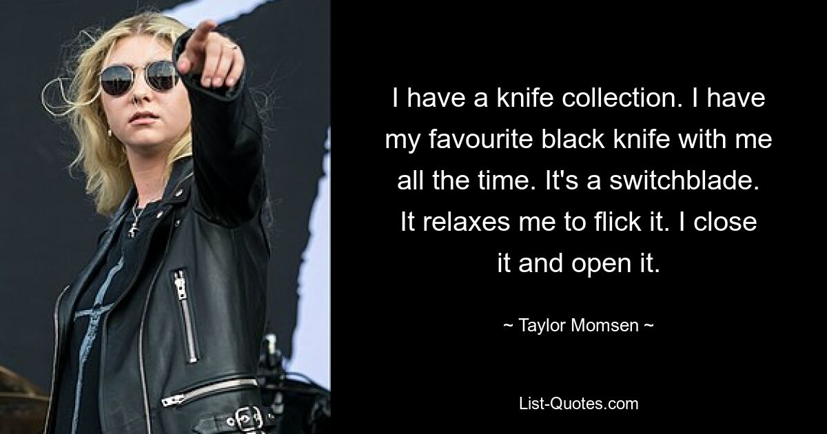 I have a knife collection. I have my favourite black knife with me all the time. It's a switchblade. It relaxes me to flick it. I close it and open it. — © Taylor Momsen