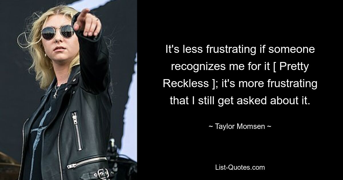 It's less frustrating if someone recognizes me for it [ Pretty Reckless ]; it's more frustrating that I still get asked about it. — © Taylor Momsen