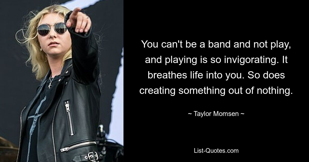 You can't be a band and not play, and playing is so invigorating. It breathes life into you. So does creating something out of nothing. — © Taylor Momsen