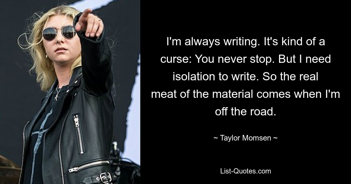 I'm always writing. It's kind of a curse: You never stop. But I need isolation to write. So the real meat of the material comes when I'm off the road. — © Taylor Momsen