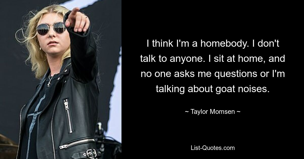 I think I'm a homebody. I don't talk to anyone. I sit at home, and no one asks me questions or I'm talking about goat noises. — © Taylor Momsen