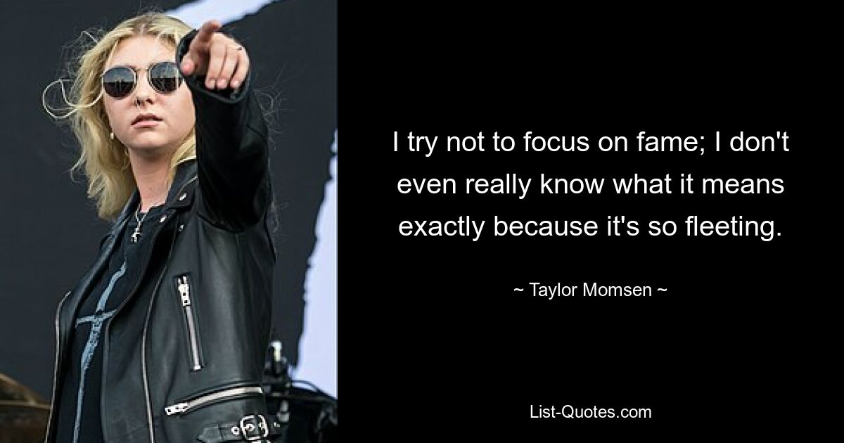 I try not to focus on fame; I don't even really know what it means exactly because it's so fleeting. — © Taylor Momsen