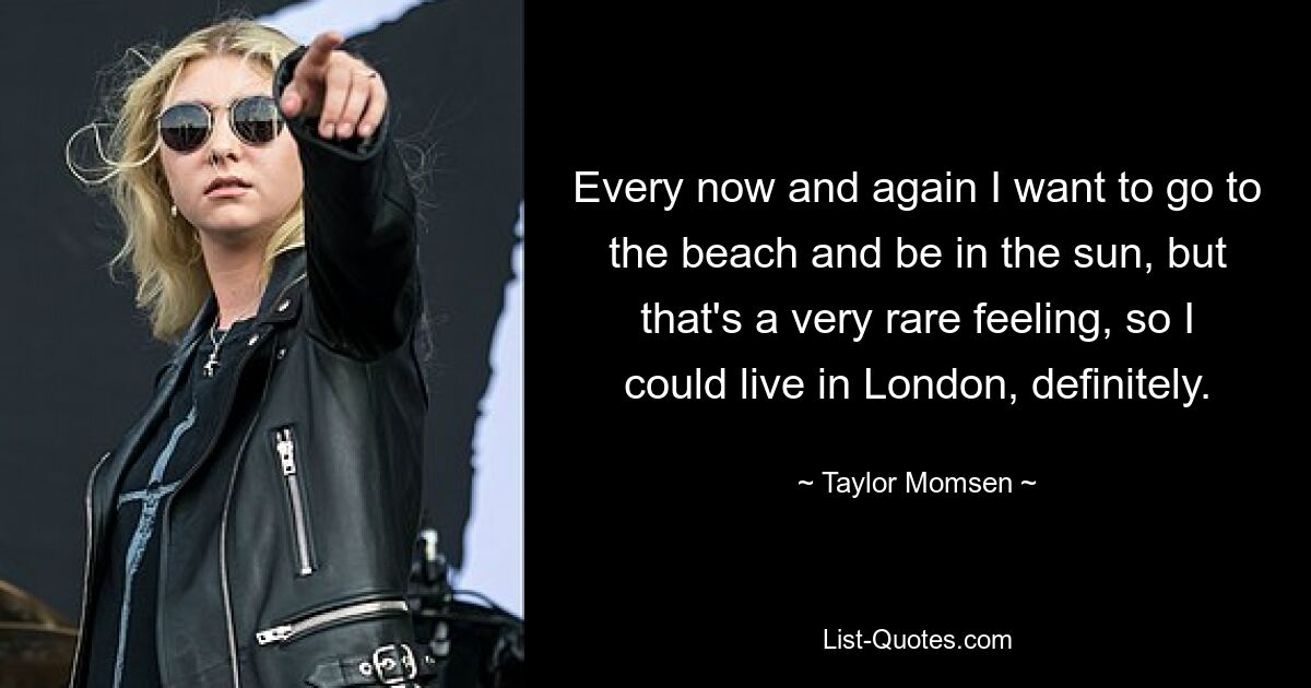 Every now and again I want to go to the beach and be in the sun, but that's a very rare feeling, so I could live in London, definitely. — © Taylor Momsen