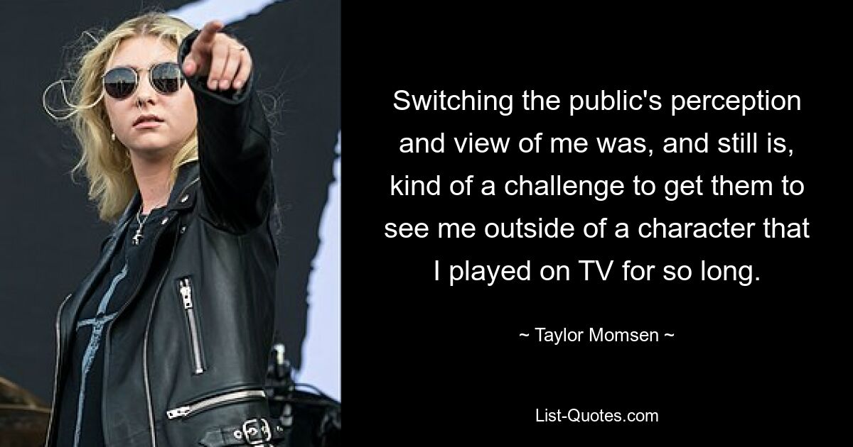 Switching the public's perception and view of me was, and still is, kind of a challenge to get them to see me outside of a character that I played on TV for so long. — © Taylor Momsen