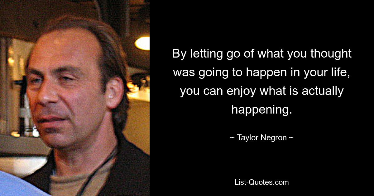 By letting go of what you thought was going to happen in your life, you can enjoy what is actually happening. — © Taylor Negron