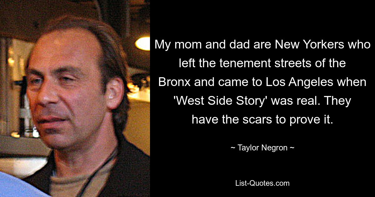 My mom and dad are New Yorkers who left the tenement streets of the Bronx and came to Los Angeles when 'West Side Story' was real. They have the scars to prove it. — © Taylor Negron