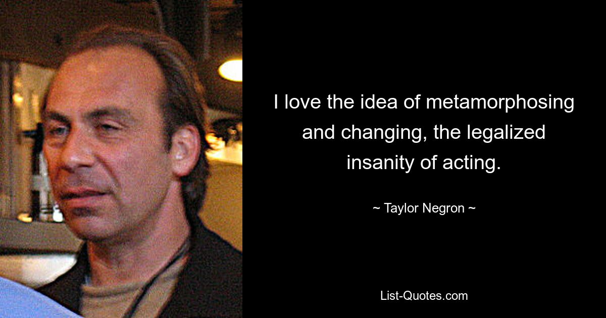 I love the idea of metamorphosing and changing, the legalized insanity of acting. — © Taylor Negron