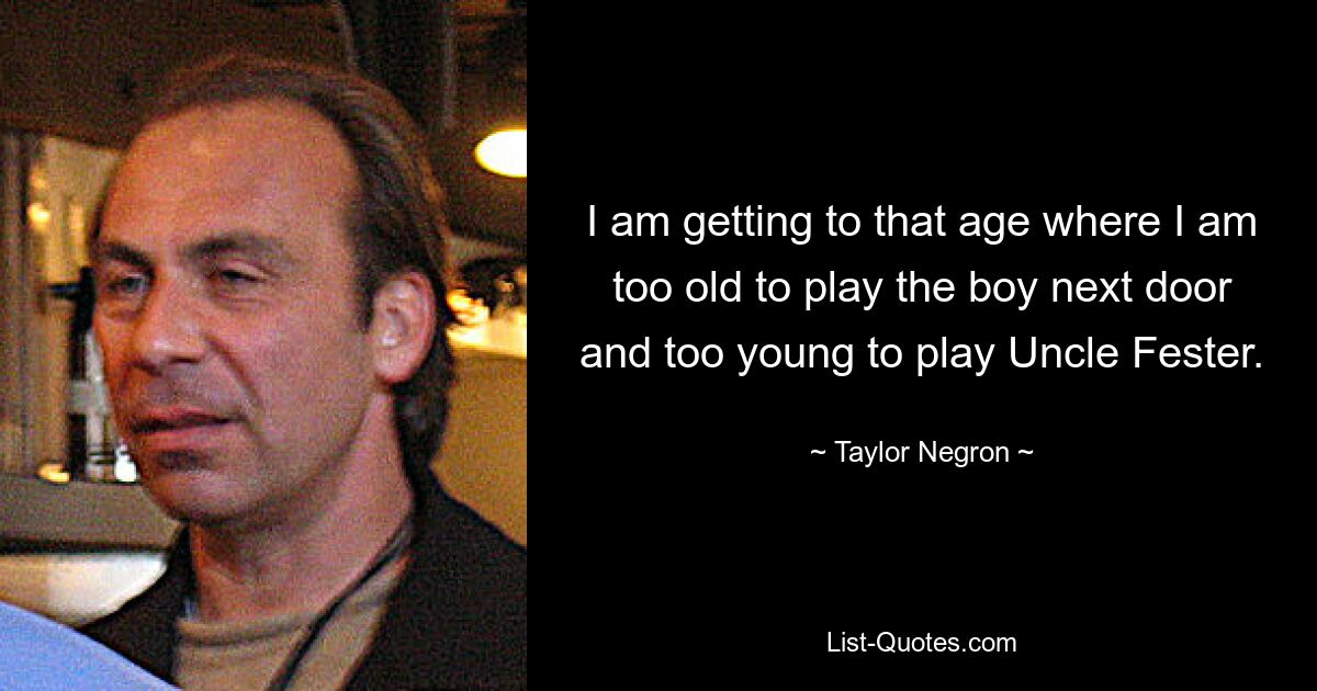 I am getting to that age where I am too old to play the boy next door and too young to play Uncle Fester. — © Taylor Negron