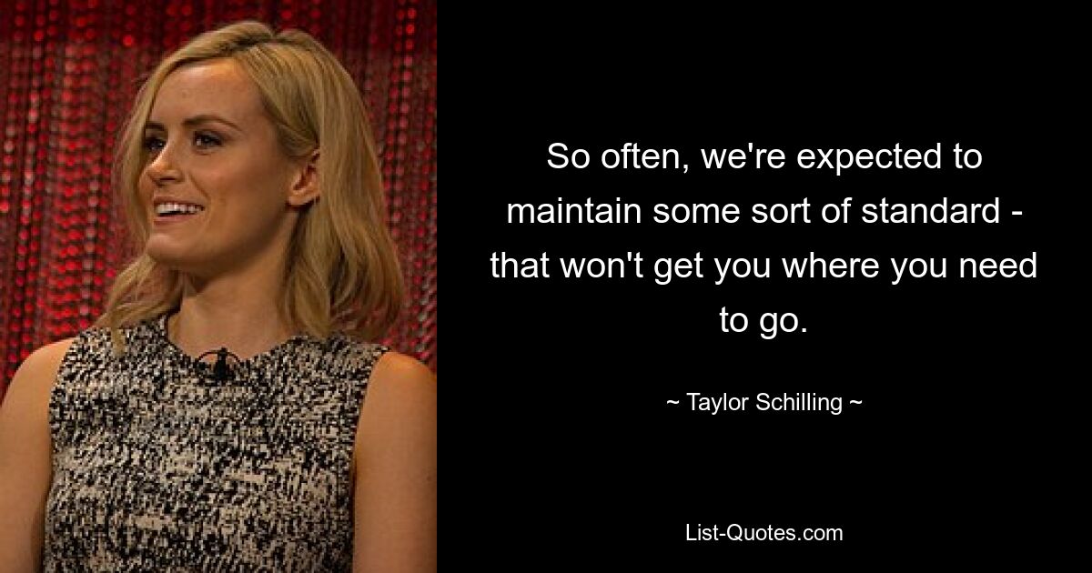 So often, we're expected to maintain some sort of standard - that won't get you where you need to go. — © Taylor Schilling