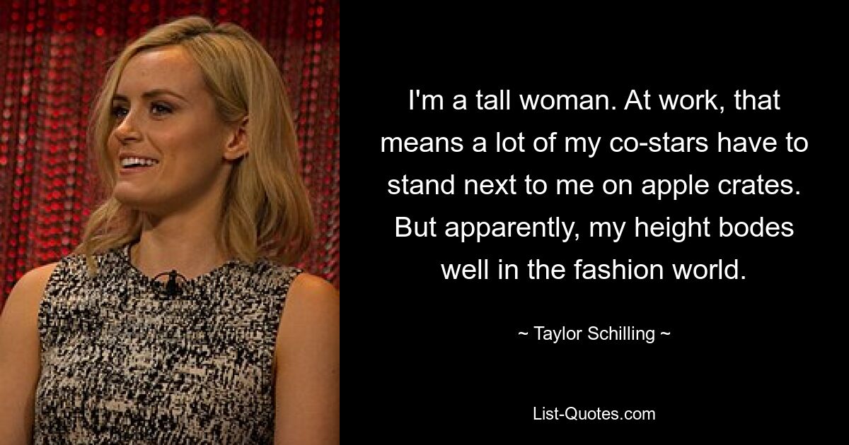 I'm a tall woman. At work, that means a lot of my co-stars have to stand next to me on apple crates. But apparently, my height bodes well in the fashion world. — © Taylor Schilling