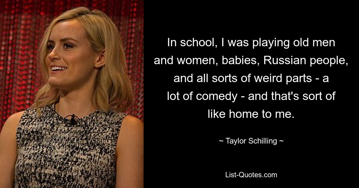 In school, I was playing old men and women, babies, Russian people, and all sorts of weird parts - a lot of comedy - and that's sort of like home to me. — © Taylor Schilling