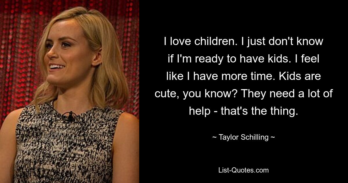 I love children. I just don't know if I'm ready to have kids. I feel like I have more time. Kids are cute, you know? They need a lot of help - that's the thing. — © Taylor Schilling