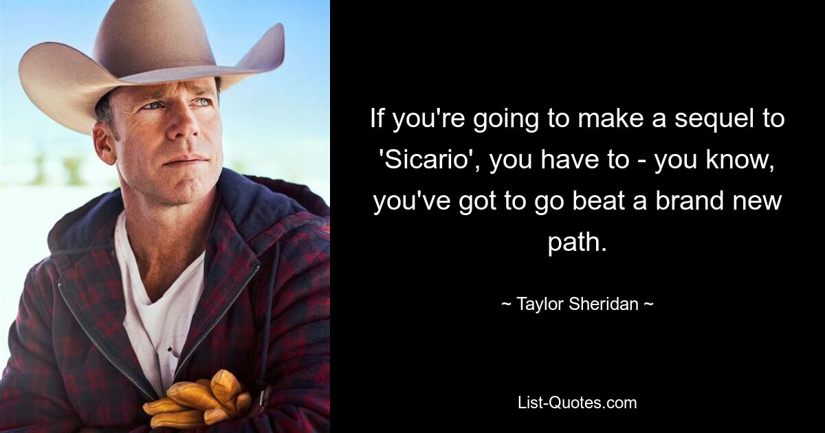 If you're going to make a sequel to 'Sicario', you have to - you know, you've got to go beat a brand new path. — © Taylor Sheridan