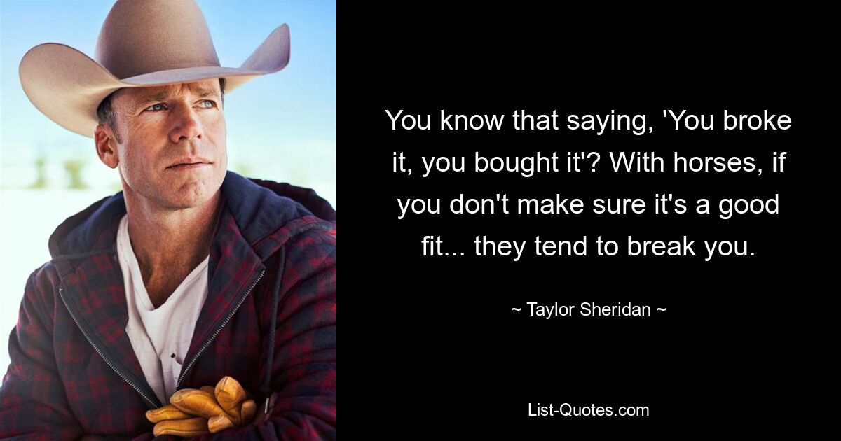 You know that saying, 'You broke it, you bought it'? With horses, if you don't make sure it's a good fit... they tend to break you. — © Taylor Sheridan