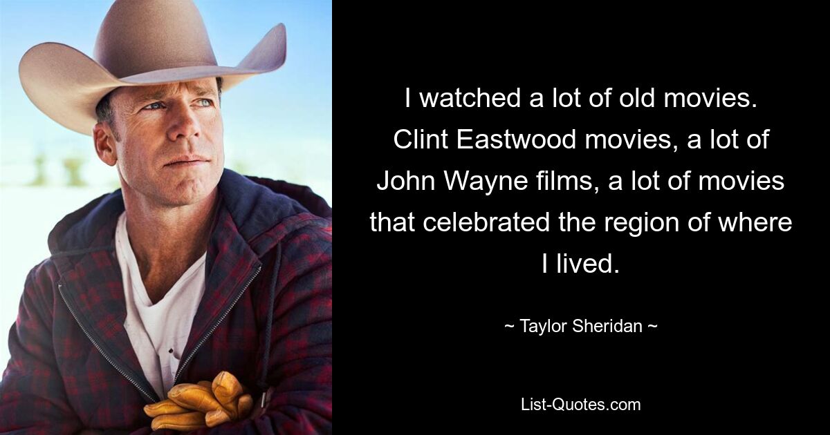 I watched a lot of old movies. Clint Eastwood movies, a lot of John Wayne films, a lot of movies that celebrated the region of where I lived. — © Taylor Sheridan