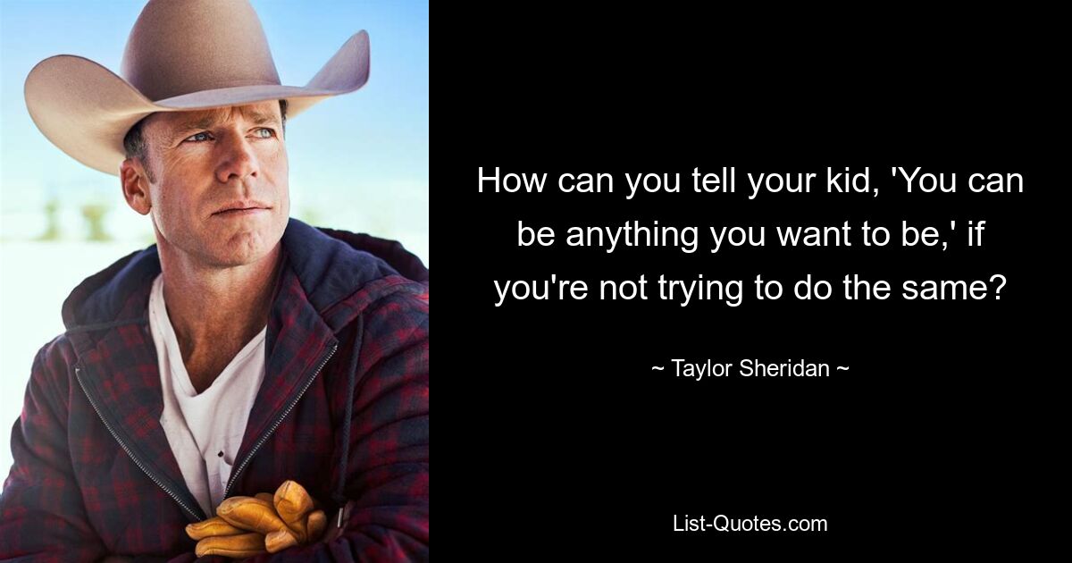 How can you tell your kid, 'You can be anything you want to be,' if you're not trying to do the same? — © Taylor Sheridan