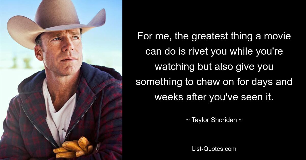 For me, the greatest thing a movie can do is rivet you while you're watching but also give you something to chew on for days and weeks after you've seen it. — © Taylor Sheridan