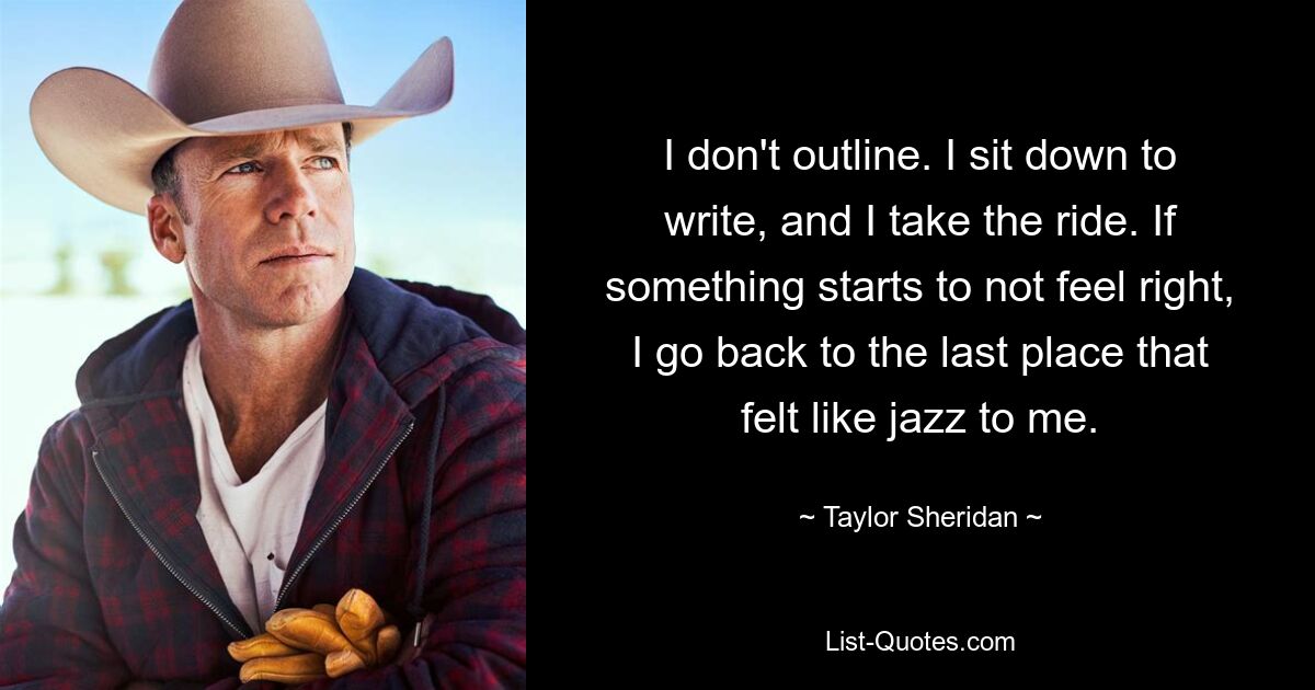 I don't outline. I sit down to write, and I take the ride. If something starts to not feel right, I go back to the last place that felt like jazz to me. — © Taylor Sheridan