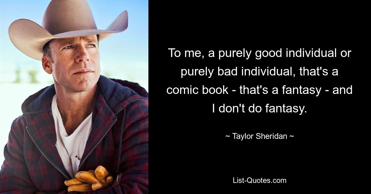 To me, a purely good individual or purely bad individual, that's a comic book - that's a fantasy - and I don't do fantasy. — © Taylor Sheridan