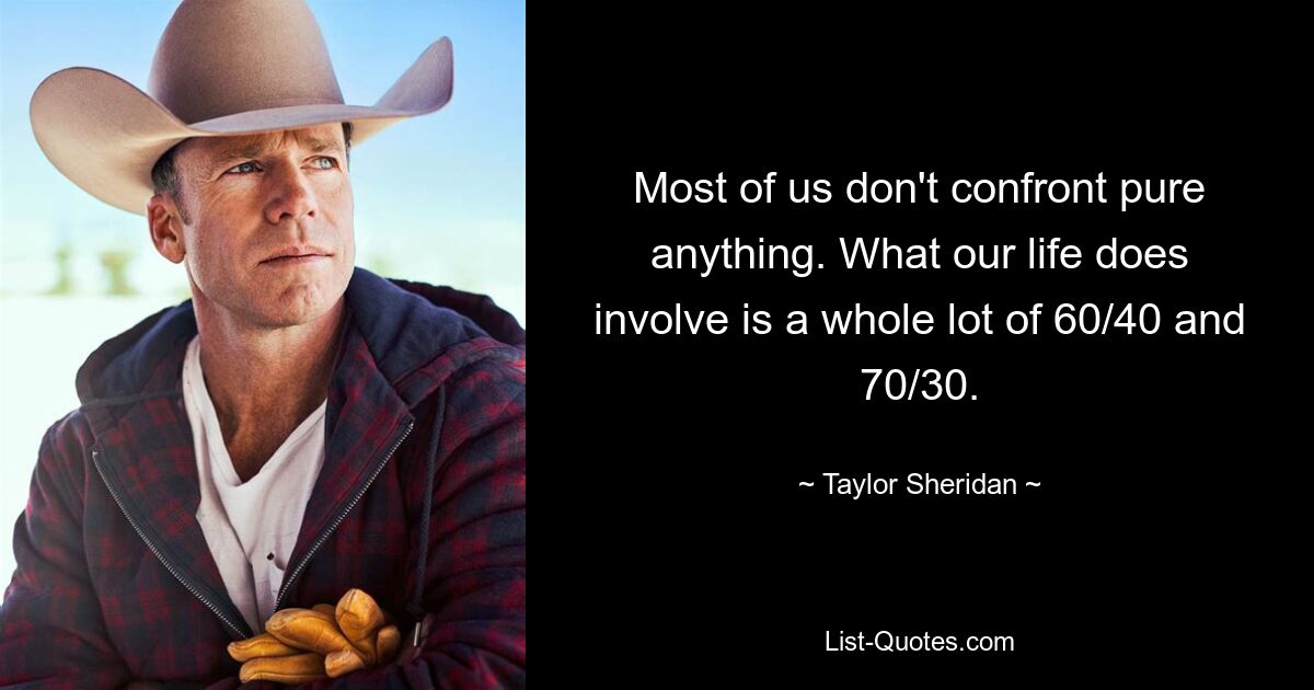 Most of us don't confront pure anything. What our life does involve is a whole lot of 60/40 and 70/30. — © Taylor Sheridan