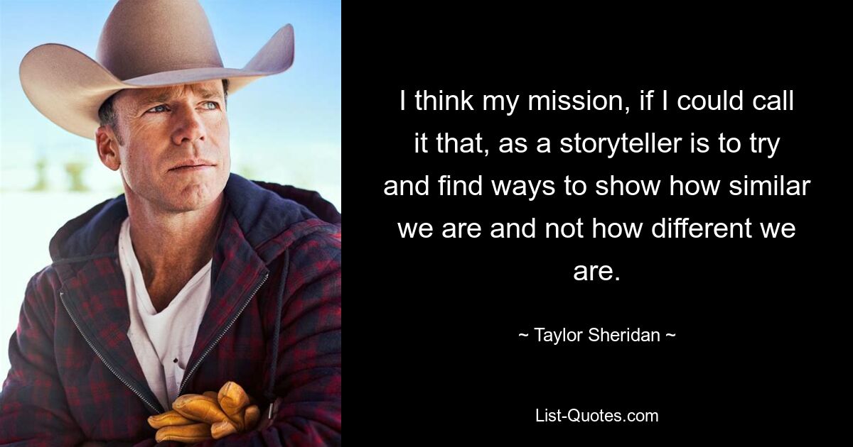 I think my mission, if I could call it that, as a storyteller is to try and find ways to show how similar we are and not how different we are. — © Taylor Sheridan