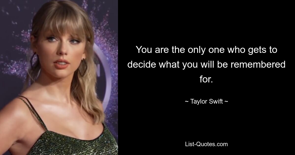 You are the only one who gets to decide what you will be remembered for. — © Taylor Swift