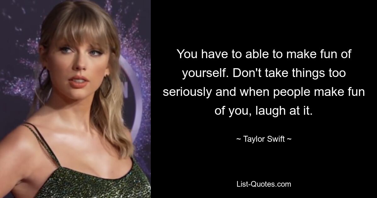 You have to able to make fun of yourself. Don't take things too seriously and when people make fun of you, laugh at it. — © Taylor Swift