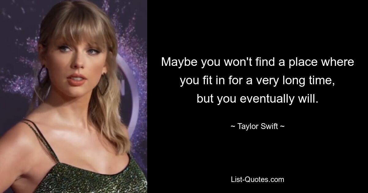 Maybe you won't find a place where you fit in for a very long time, but you eventually will. — © Taylor Swift