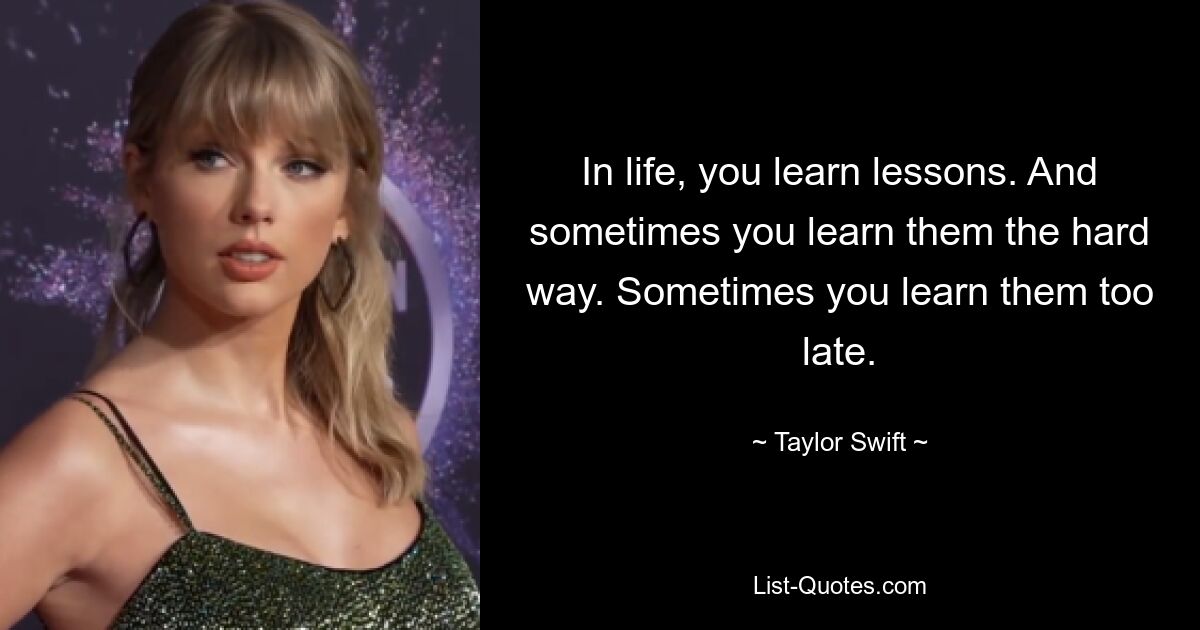 In life, you learn lessons. And sometimes you learn them the hard way. Sometimes you learn them too late. — © Taylor Swift