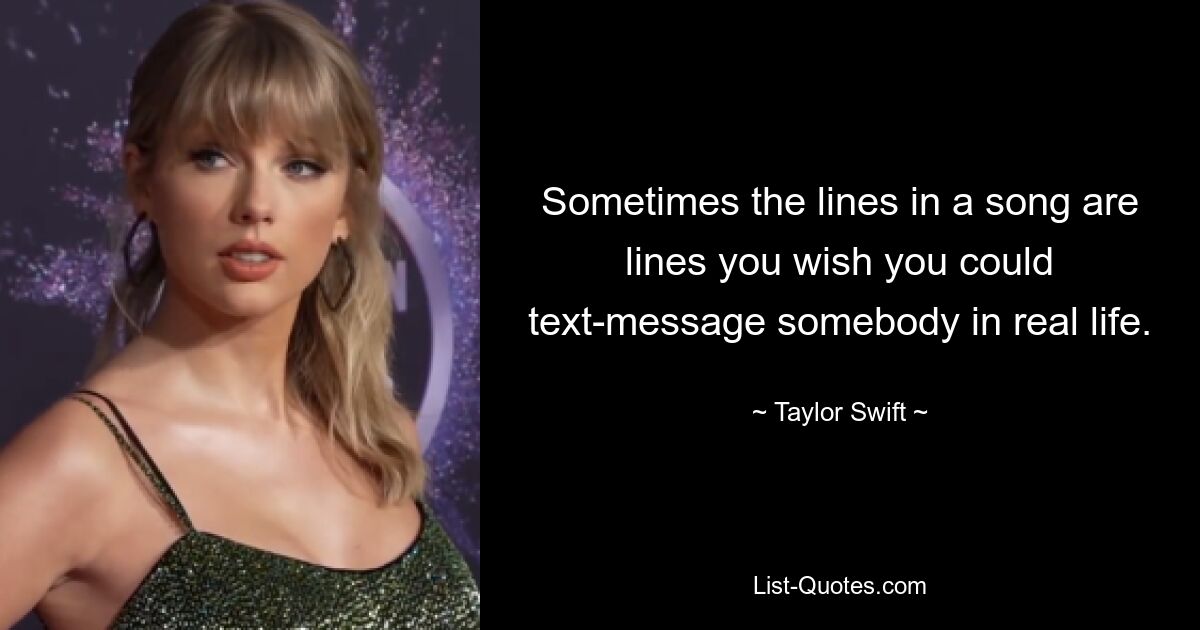 Sometimes the lines in a song are lines you wish you could text-message somebody in real life. — © Taylor Swift