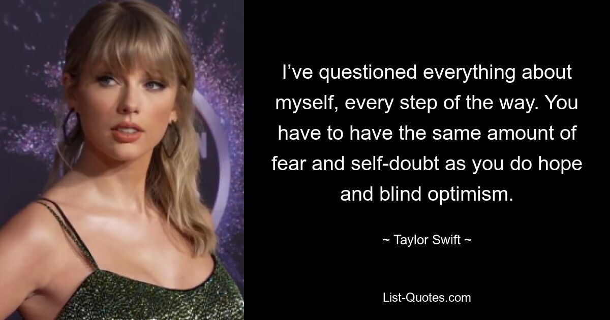 I’ve questioned everything about myself, every step of the way. You have to have the same amount of fear and self-doubt as you do hope and blind optimism. — © Taylor Swift