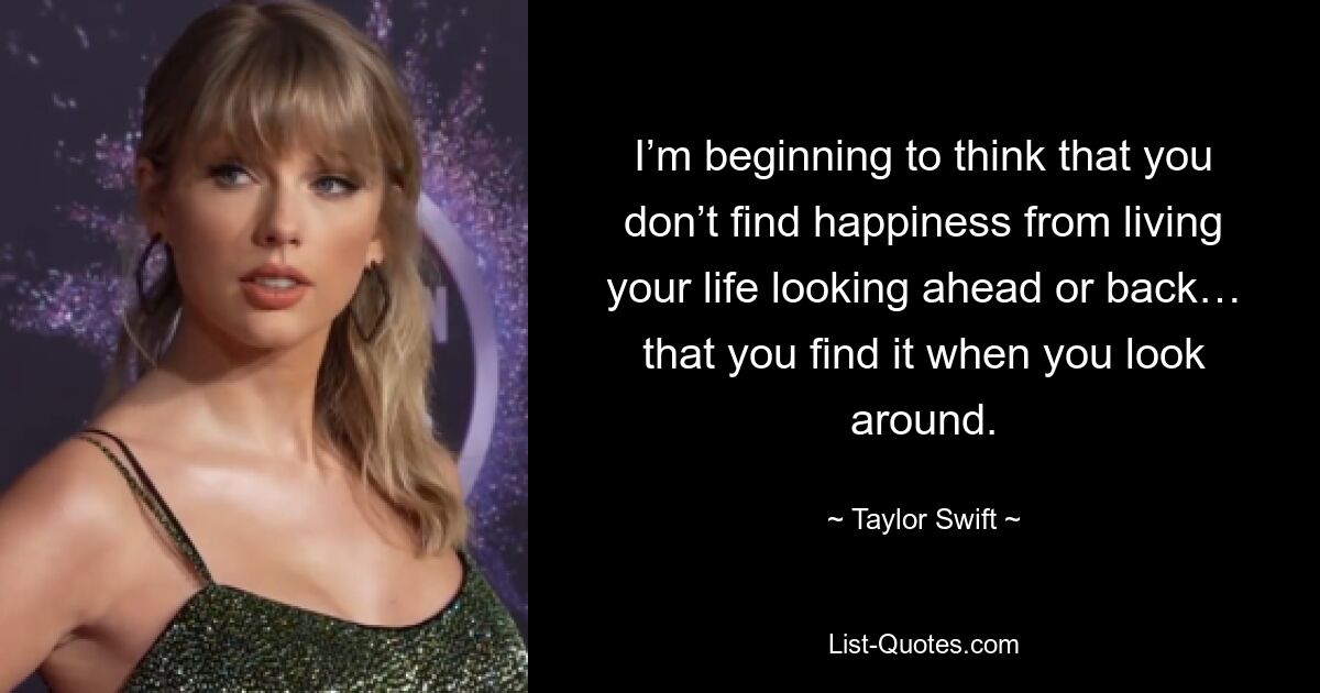 I’m beginning to think that you don’t find happiness from living your life looking ahead or back… that you find it when you look around. — © Taylor Swift