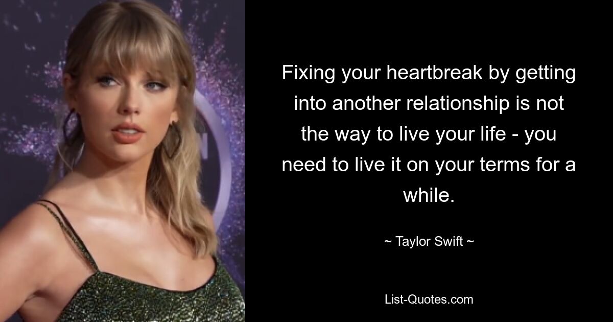 Fixing your heartbreak by getting into another relationship is not the way to live your life - you need to live it on your terms for a while. — © Taylor Swift