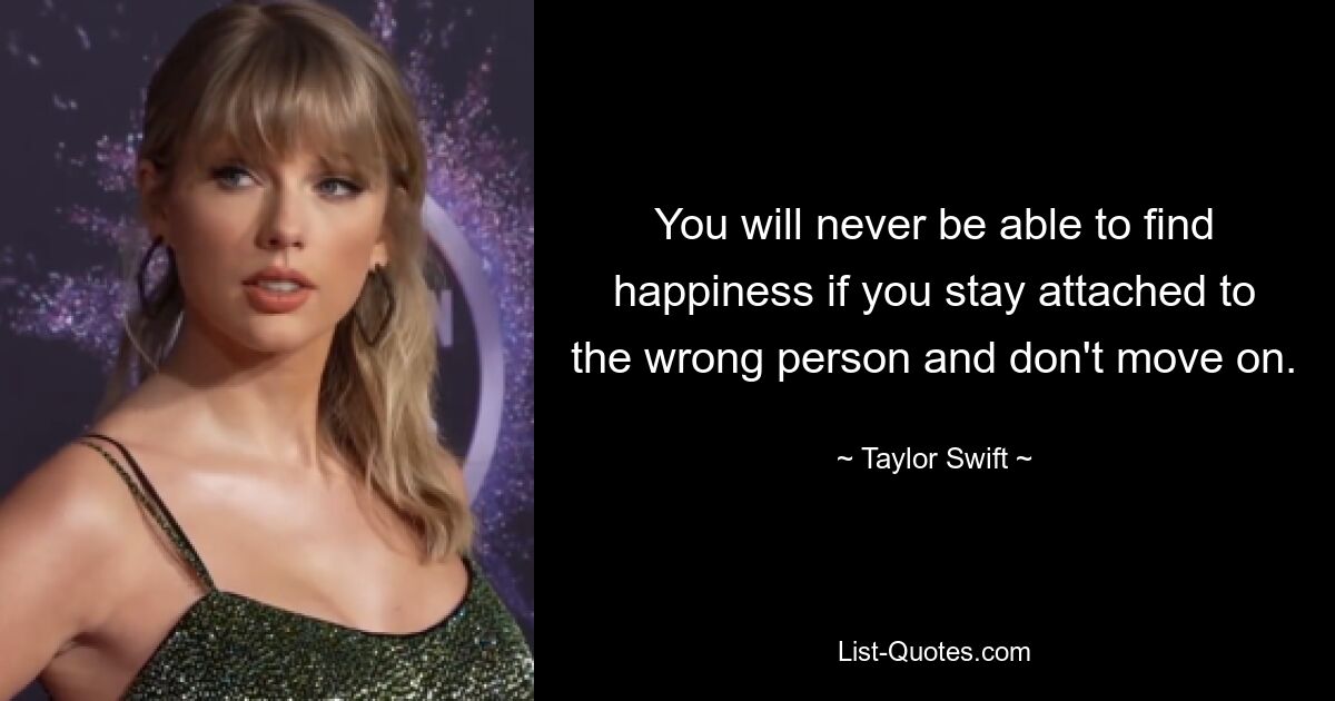 You will never be able to find happiness if you stay attached to the wrong person and don't move on. — © Taylor Swift