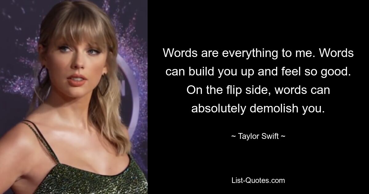 Words are everything to me. Words can build you up and feel so good. On the flip side, words can absolutely demolish you. — © Taylor Swift